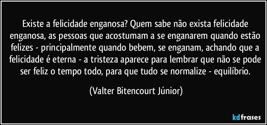 Existe a felicidade enganosa? Quem sabe não exista felicidade enganosa, as pessoas que acostumam a se enganarem quando estão felizes - principalmente quando bebem, se enganam, achando que a felicidade é eterna - a tristeza aparece para lembrar que não se pode ser feliz o tempo todo, para que tudo se normalize - equilíbrio. (Valter Bitencourt Júnior)