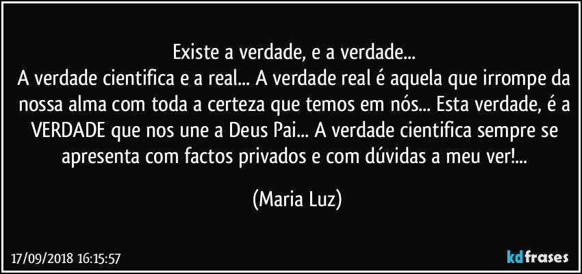 Existe a verdade, e a verdade... 
A verdade cientifica e a real... A verdade real é aquela que irrompe da nossa alma com toda a certeza que temos em nós... Esta verdade, é a VERDADE que nos une a Deus Pai... A verdade cientifica sempre se apresenta com factos privados e com dúvidas a meu ver!... (Maria Luz)