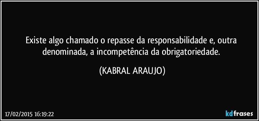 Existe algo chamado o repasse da responsabilidade e, outra denominada, a incompetência da obrigatoriedade. (KABRAL ARAUJO)