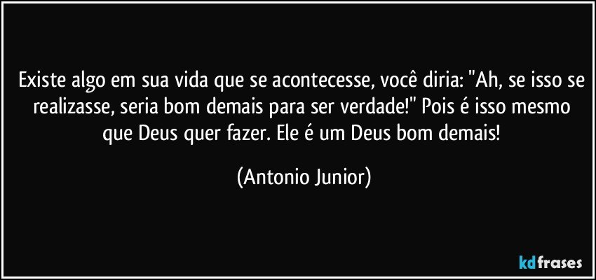 Existe algo em sua vida que se acontecesse, você diria: "Ah, se isso se realizasse, seria bom demais para ser verdade!" Pois é isso mesmo que Deus quer fazer. Ele é um Deus bom demais! (Antonio Junior)