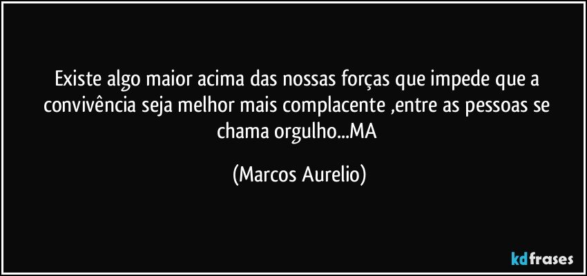 Existe algo maior acima das nossas forças que impede que a convivência seja melhor mais complacente ,entre as pessoas se chama orgulho...MA (Marcos Aurelio)