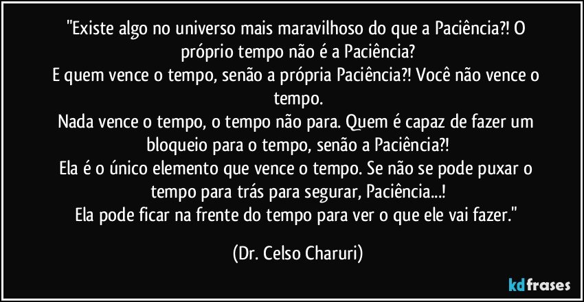 "Existe algo no universo mais maravilhoso do que a Paciência?! O próprio tempo não é a Paciência?
E quem vence o tempo, senão a própria Paciência?! Você não vence o tempo.
Nada vence o tempo, o tempo não para. Quem é capaz de fazer um bloqueio para o tempo, senão a Paciência?!
Ela é o único elemento que vence o tempo. Se não se pode puxar o tempo para trás para segurar, Paciência...!
Ela pode ficar na frente do tempo para ver o que ele vai fazer." (Dr. Celso Charuri)