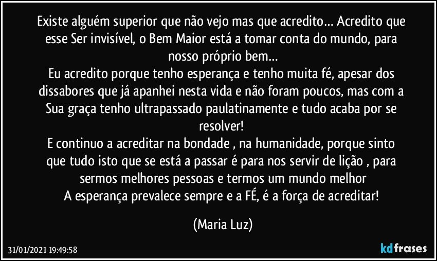 Existe alguém superior que não vejo mas que acredito… Acredito que esse Ser invisível, o Bem Maior está a tomar conta do mundo, para nosso próprio bem…
Eu acredito porque tenho esperança e tenho muita fé, apesar dos dissabores que já apanhei nesta vida e não foram poucos, mas com a Sua graça tenho ultrapassado paulatinamente e tudo acaba por se resolver! 
E continuo a acreditar na bondade , na humanidade, porque sinto que tudo isto que se está a passar é para nos servir de lição , para sermos melhores pessoas e termos um mundo melhor
A esperança prevalece sempre  e a FÉ, é a força de acreditar! (Maria Luz)