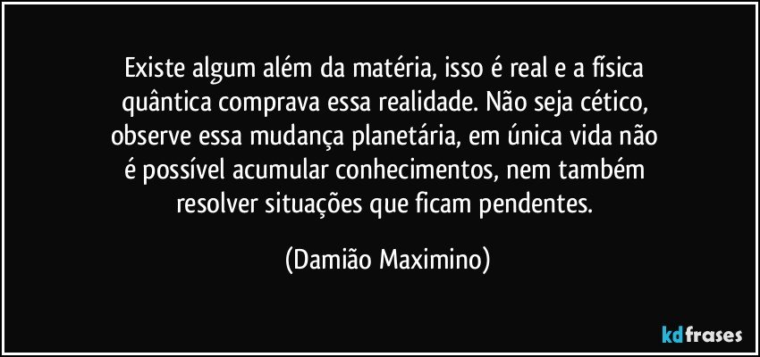 Existe algum além da matéria, isso é real e a física 
quântica comprava essa realidade. Não seja cético, 
observe essa mudança planetária, em única vida não 
é possível acumular conhecimentos, nem também 
resolver situações que ficam pendentes. (Damião Maximino)