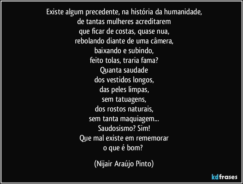 Existe algum precedente, na história da humanidade,
de tantas mulheres acreditarem
que ficar de costas, quase nua,
rebolando diante de uma câmera,
baixando e subindo,
feito tolas, traria fama?
Quanta saudade
dos vestidos longos,
das peles limpas,
sem tatuagens,
dos rostos naturais,
sem tanta maquiagem...
Saudosismo? Sim!
Que mal existe em rememorar
o que é bom? (Nijair Araújo Pinto)