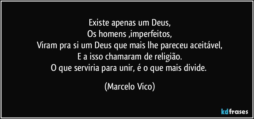 Existe apenas um Deus,
Os homens ,imperfeitos,
Viram pra si um Deus que mais lhe pareceu aceitável,
E a isso chamaram de religião.
O que serviria para unir, é o que mais divide. (Marcelo Vico)