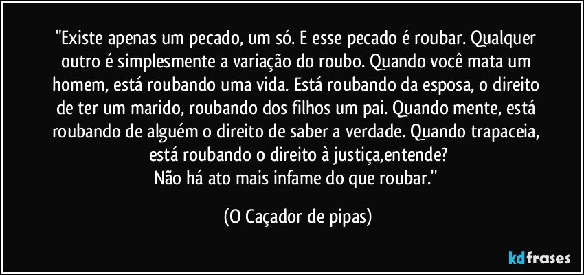 "Existe apenas um pecado, um só. E esse pecado é roubar. Qualquer outro é simplesmente a variação do roubo. Quando você mata um homem, está roubando uma vida. Está roubando da esposa, o direito de ter um marido, roubando dos filhos um pai. Quando mente, está roubando de alguém o direito de saber a verdade. Quando trapaceia, está roubando o direito à justiça,entende?
Não há ato mais infame do que roubar.'' (O Caçador de pipas)