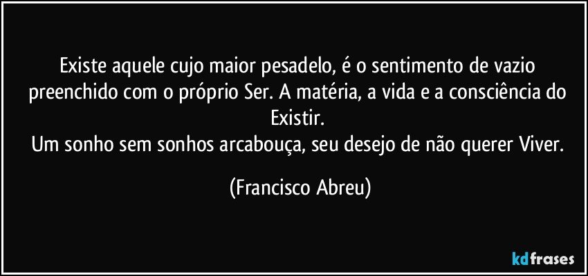 Existe aquele cujo maior pesadelo, é o sentimento de vazio preenchido com o próprio Ser. A matéria, a vida e a consciência do Existir. 
Um sonho sem sonhos arcabouça, seu desejo de não querer Viver. (Francisco Abreu)