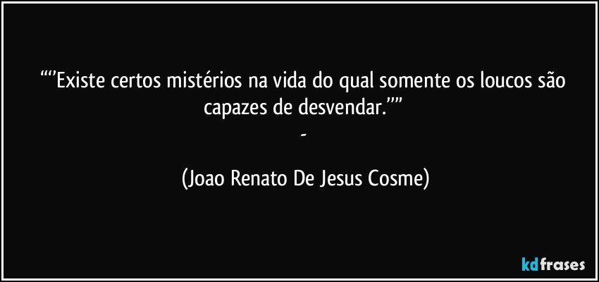 “‘’Existe certos mistérios na vida do qual somente os loucos são capazes de desvendar.’’” 
- (Joao Renato De Jesus Cosme)