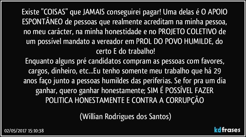 Existe "COISAS" que JAMAIS conseguirei pagar! Uma delas é O APOIO ESPONTÂNEO de pessoas que realmente acreditam na minha pessoa, no meu carácter, na minha honestidade e no PROJETO COLETIVO de um possível mandato a vereador em PROL DO POVO HUMILDE, do certo E do trabalho!
Enquanto alguns pré candidatos compram as pessoas com favores, cargos, dinheiro, etc...Eu tenho somente meu trabalho que há 29 anos faço junto a pessoas humildes das periferias. Se for pra um dia ganhar, quero ganhar honestamente; SIM É POSSÍVEL FAZER POLITICA HONESTAMENTE E CONTRA A CORRUPÇÃO (Willian Rodrigues dos Santos)