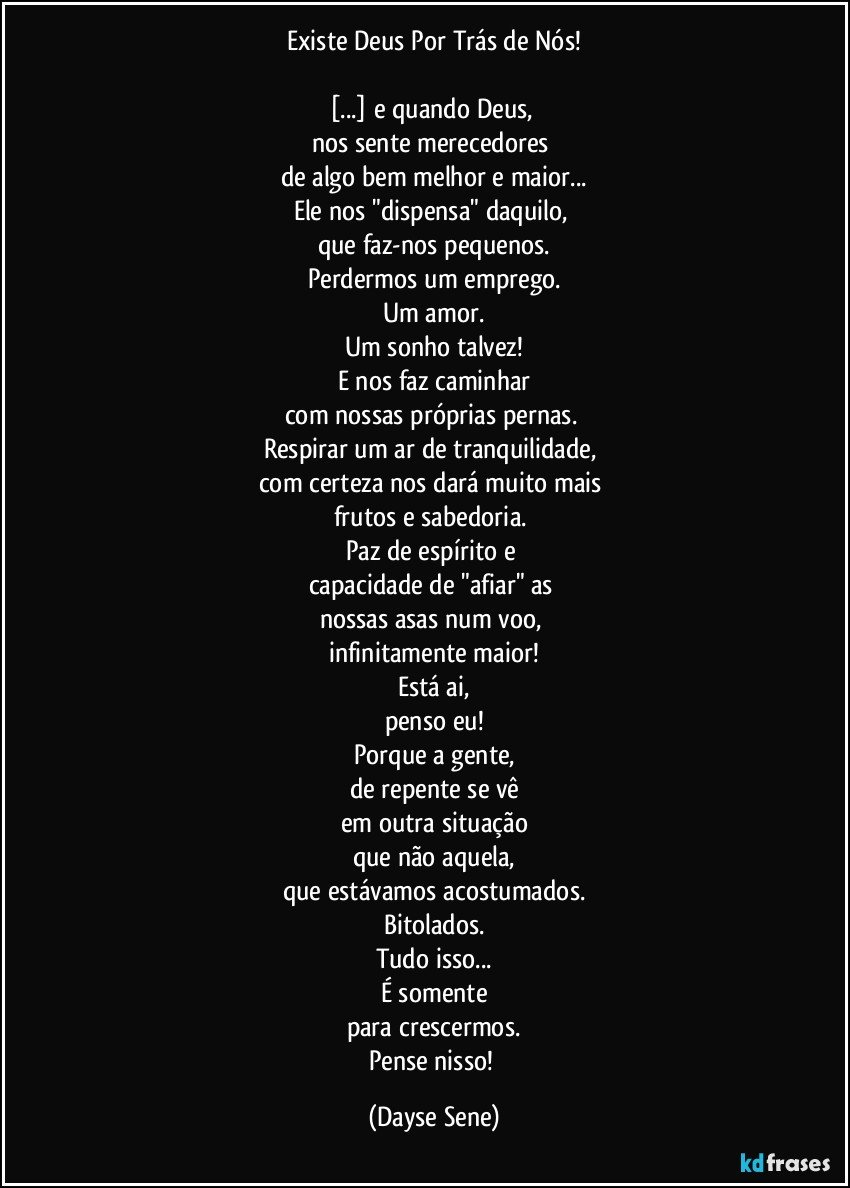 Existe Deus Por Trás de Nós!

[...] e quando Deus, 
nos sente merecedores 
de algo bem melhor e maior...
Ele nos "dispensa" daquilo, 
que faz-nos pequenos.
Perdermos um emprego.
Um amor.
Um sonho talvez!
E nos faz caminhar
com nossas próprias pernas. 
Respirar um ar de tranquilidade, 
com certeza nos dará muito mais 
frutos e sabedoria. 
Paz de espírito e 
capacidade de "afiar" as 
nossas asas num voo, 
infinitamente maior!
Está ai,
penso eu!
Porque a gente,
de repente se vê
em outra situação
que não aquela,
que estávamos acostumados.
Bitolados.
Tudo isso...
É somente
para crescermos.
Pense nisso! (Dayse Sene)