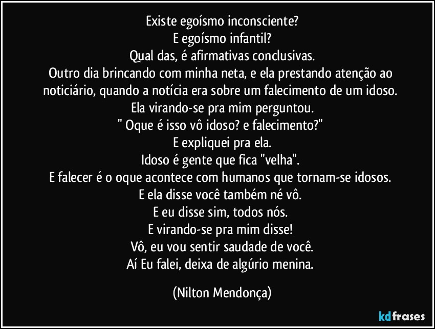 Existe egoísmo inconsciente?
E egoísmo infantil?
Qual das, é afirmativas conclusivas.
Outro dia brincando com minha neta, e ela prestando atenção ao noticiário, quando a notícia era sobre um falecimento de um idoso. Ela virando-se pra mim perguntou.
" Oque é isso vô idoso? e falecimento?" 
E expliquei pra ela.
Idoso é gente que fica "velha". 
E falecer é o oque acontece com humanos que tornam-se idosos. 
E ela disse você também né vô. 
E eu disse sim, todos nós. 
E virando-se pra mim disse!  
Vô, eu vou sentir saudade de você.
Aí Eu falei, deixa de algúrio menina. (Nilton Mendonça)