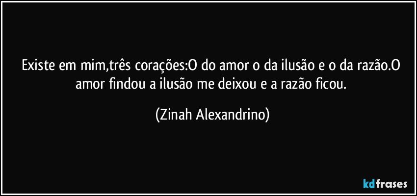 Existe em mim,três corações:O do amor o da ilusão e o da razão.O amor findou a ilusão me deixou e a razão ficou. (Zinah Alexandrino)