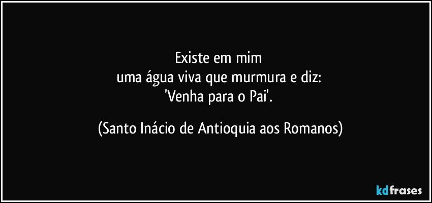 Existe em mim 
uma água viva que murmura e diz: 
'Venha para o Pai'. (Santo Inácio de Antioquia aos Romanos)