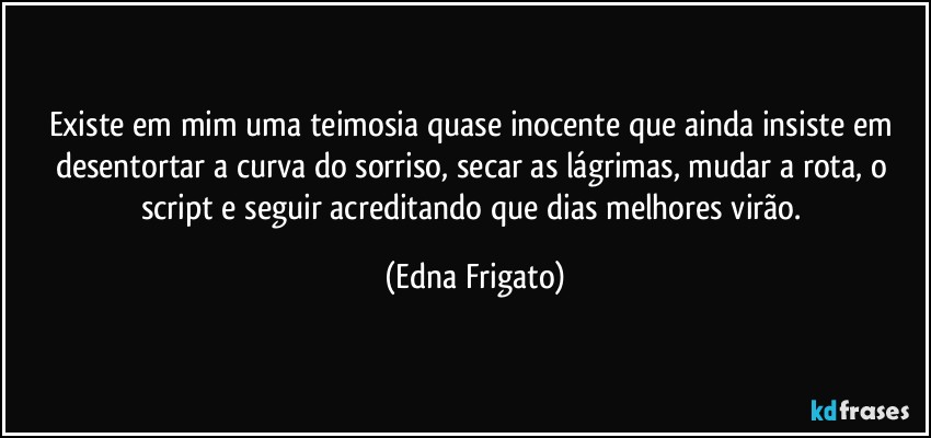 Existe em mim uma teimosia quase inocente que ainda insiste em desentortar a curva do sorriso, secar as lágrimas, mudar a rota, o script e seguir acreditando que dias melhores virão. (Edna Frigato)