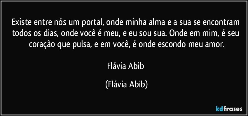 Existe entre nós um portal, onde minha alma e a sua se encontram todos os dias, onde você é meu, e eu sou sua. Onde em mim, é seu coração que pulsa, e em você, é onde escondo meu amor.

Flávia Abib (Flávia Abib)