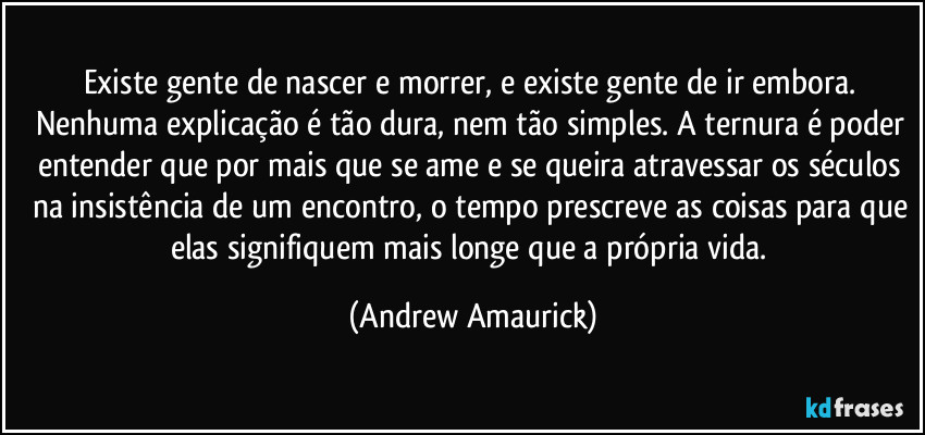 Existe gente de nascer e morrer, e existe gente de ir embora. Nenhuma explicação é tão dura, nem tão simples. A ternura é poder entender que por mais que se ame e se queira atravessar os séculos na insistência de um encontro, o tempo prescreve as coisas para que elas signifiquem mais longe que a própria vida. (Andrew Amaurick)