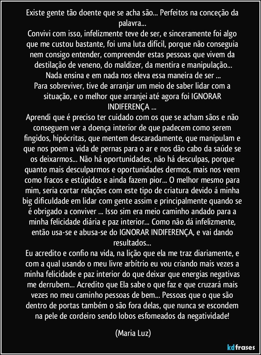 Existe gente tão doente que se acha são... Perfeitos na conceção da palavra... 
Convivi com isso, infelizmente teve de ser, e sinceramente foi algo que me custou bastante, foi uma luta difícil, porque não conseguia nem consigo entender, compreender estas pessoas que vivem da destilação de veneno, do maldizer, da mentira e manipulação...
Nada ensina e em nada nos eleva essa maneira de ser ...
Para sobreviver, tive de arranjar um meio de saber lidar com a situação, e o melhor que arranjei até agora foi IGNORAR/ INDIFERENÇA ... 
Aprendi que é preciso ter cuidado com os que se acham sãos e não conseguem ver a doença interior de que padecem como serem fingidos, hipócritas, que mentem descaradamente, que manipulam e que nos poem a vida de pernas para o ar e nos dão cabo da saúde se os deixarmos... Não há oportunidades, não há desculpas, porque quanto mais desculparmos e oportunidades dermos, mais nos veem como fracos e estúpidos e ainda fazem pior... O melhor mesmo para mim, seria cortar relações com este tipo de criatura devido á minha big dificuldade em lidar com gente assim e principalmente quando se é obrigado a conviver ... Isso sim era meio caminho andado para a minha felicidade diária e paz interior... Como não dá infelizmente, então usa-se e abusa-se do IGNORAR/INDIFERENÇA, e vai dando resultados... 
Eu acredito e confio na vida, na lição que ela me traz diariamente, e com a qual usando o meu livre arbítrio eu vou criando mais vezes a minha felicidade e paz interior do que deixar que energias negativas me derrubem... Acredito que Ela sabe o que faz e que cruzará mais vezes no meu caminho pessoas de bem... Pessoas que o que são dentro de portas também o são fora delas, que nunca se escondem na pele de cordeiro sendo lobos esfomeados da negatividade! (Maria Luz)