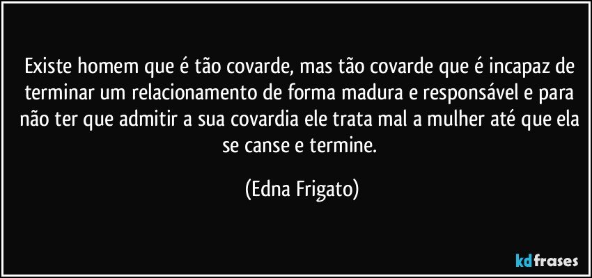 Existe homem que é tão covarde, mas tão covarde que é incapaz de terminar um relacionamento de forma madura e responsável e para não ter que admitir a sua covardia ele trata mal a mulher até que ela se canse e termine. (Edna Frigato)