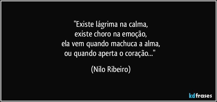"Existe lágrima na calma,
existe choro na emoção,
ela vem quando machuca a alma,
ou quando aperta o coração..." (Nilo Ribeiro)