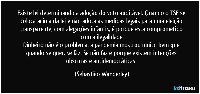 Existe lei determinando a adoção do voto auditável. Quando o TSE se coloca acima da lei e não adota as medidas legais para uma eleição transparente, com alegações infantis, é porque está comprometido com a ilegalidade.
Dinheiro não é o problema, a pandemia mostrou muito bem que quando se quer, se faz. Se não faz é porque existem intenções obscuras e antidemocráticas. (Sebastião Wanderley)