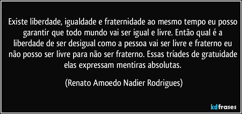 Existe liberdade, igualdade e fraternidade ao mesmo  tempo eu posso garantir que todo mundo vai ser igual e livre. Então qual é a liberdade de ser desigual como a pessoa vai ser livre e fraterno eu não posso ser livre para não ser fraterno. Essas tríades de gratuidade elas expressam mentiras absolutas. (Renato Amoedo Nadier Rodrigues)