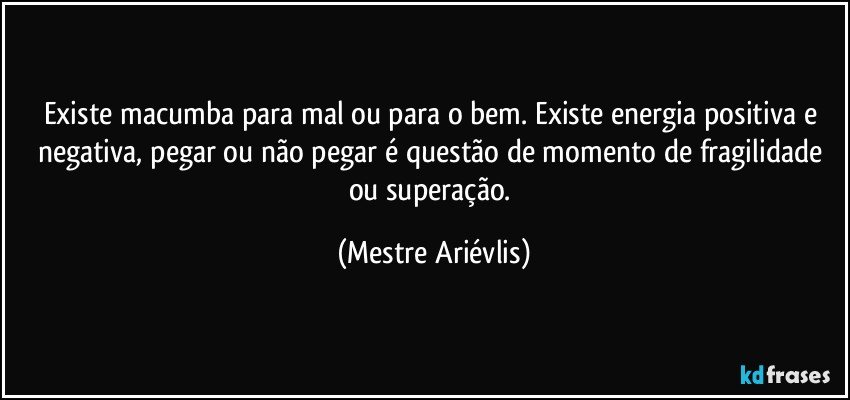 Existe macumba para mal ou para o bem. Existe energia positiva e negativa, pegar ou não pegar é questão de momento de fragilidade ou superação. (Mestre Ariévlis)