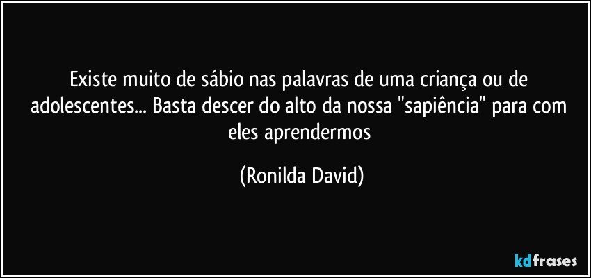 Existe muito de sábio nas palavras de uma criança ou de adolescentes... Basta descer do alto da nossa "sapiência" para com eles aprendermos (Ronilda David)