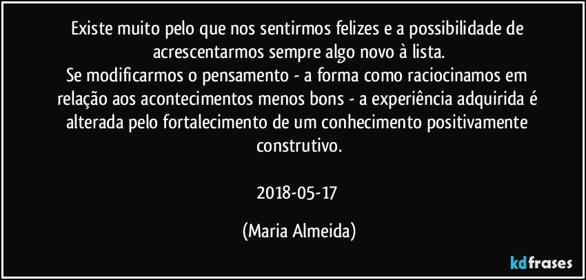 Existe muito pelo que nos sentirmos felizes e a possibilidade de acrescentarmos sempre algo novo à lista.
Se modificarmos o pensamento - a forma como raciocinamos em relação aos acontecimentos menos bons - a experiência adquirida é alterada pelo fortalecimento de um conhecimento positivamente construtivo.

2018-05-17 (Maria Almeida)