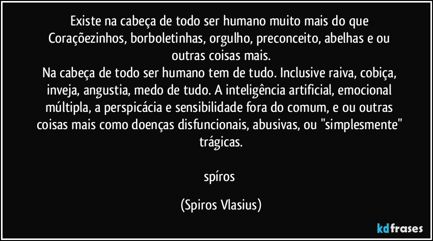 Existe na cabeça de todo ser humano muito mais do que Coraçõezinhos, borboletinhas, orgulho, preconceito, abelhas e ou outras coisas mais.
Na cabeça de todo ser humano tem de tudo. Inclusive raiva, cobiça, inveja, angustia, medo de tudo. A inteligência artificial, emocional múltipla, a perspicácia e sensibilidade fora do comum, e ou outras coisas mais como doenças disfuncionais, abusivas, ou "simplesmente" trágicas.

spíros (Spiros Vlasius)