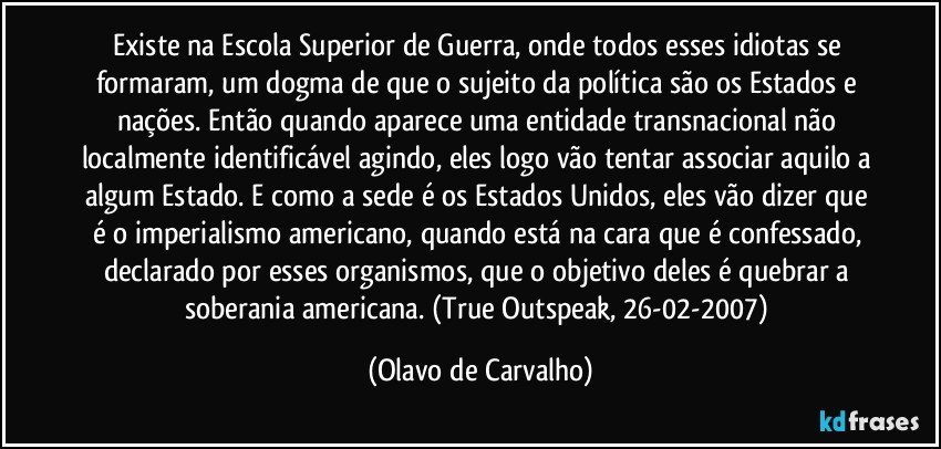 Existe na Escola Superior de Guerra, onde todos esses idiotas se formaram, um dogma de que o sujeito da política são os Estados e nações. Então quando aparece uma entidade transnacional não localmente identificável agindo, eles logo vão tentar associar aquilo a algum Estado. E como a sede é os Estados Unidos, eles vão dizer que é o imperialismo americano, quando está na cara que é confessado, declarado por esses organismos, que o objetivo deles é quebrar a soberania americana. (True Outspeak, 26-02-2007) (Olavo de Carvalho)