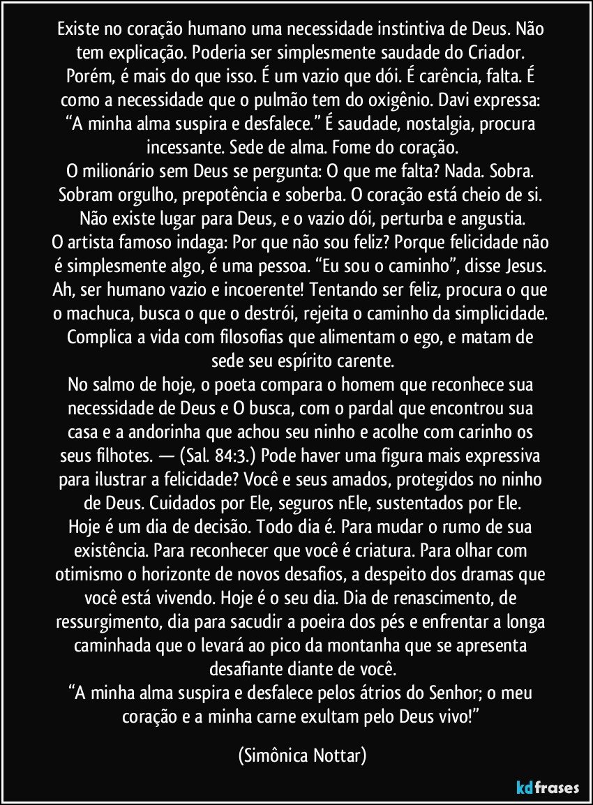 Existe no coração humano uma necessidade instintiva de Deus. Não tem explicação. Poderia ser simplesmente saudade do Criador. Porém, é mais do que isso. É um vazio que dói. É carência, falta. É como a necessidade que o pulmão tem do oxigênio. Davi expressa: “A minha alma suspira e desfalece.” É saudade, nostalgia, procura incessante. Sede de alma. Fome do coração.
O milionário sem Deus se pergunta: O que me falta? Nada. Sobra. Sobram orgulho, prepotência e soberba. O coração está cheio de si. Não existe lugar para Deus, e o vazio dói, perturba e angustia.
O artista famoso indaga: Por que não sou feliz? Porque felicidade não é simplesmente algo, é uma pessoa. “Eu sou o caminho”, disse Jesus. Ah, ser humano vazio e incoerente! Tentando ser feliz, procura o que o machuca, busca o que o destrói, rejeita o caminho da simplicidade. Complica a vida com filosofias que alimentam o ego, e matam de sede seu espírito carente.
No salmo de hoje, o poeta compara o homem que reconhece sua necessidade de Deus e O busca, com o pardal que encontrou sua casa e a andorinha que achou seu ninho e acolhe com carinho os seus filhotes. — (Sal. 84:3.) Pode haver uma figura mais expressiva para ilustrar a felicidade? Você e seus amados, protegidos no ninho de Deus. Cuidados por Ele, seguros nEle, sustentados por Ele.
Hoje é um dia de decisão. Todo dia é. Para mudar o rumo de sua existência. Para reconhecer que você é criatura. Para olhar com otimismo o horizonte de novos desafios, a despeito dos dramas que você está vivendo. Hoje é o seu dia. Dia de renascimento, de ressurgimento, dia para sacudir a poeira dos pés e enfrentar a longa caminhada que o levará ao pico da montanha que se apresenta desafiante diante de você.
“A minha alma suspira e desfalece pelos átrios do Senhor; o meu coração e a minha carne exultam pelo Deus vivo!” (Simônica Nottar)