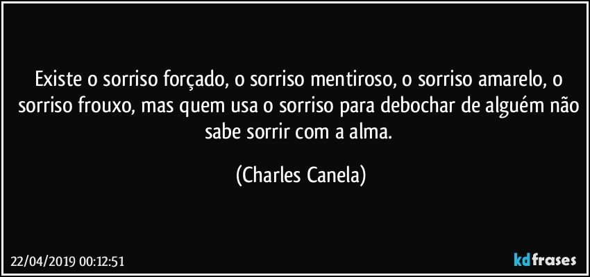 Existe o sorriso forçado, o sorriso mentiroso, o sorriso amarelo, o sorriso frouxo, mas quem usa o sorriso para debochar de alguém não sabe sorrir com a alma. (Charles Canela)