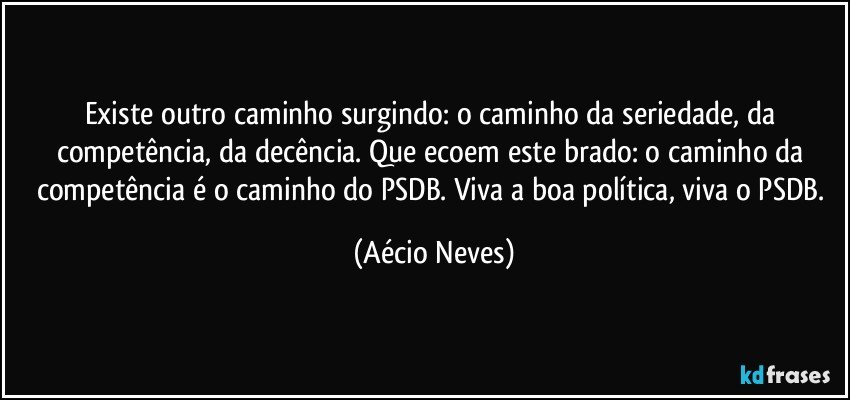 Existe outro caminho surgindo: o caminho da seriedade, da competência, da decência. Que ecoem este brado: o caminho da competência é o caminho do PSDB. Viva a boa política, viva o PSDB. (Aécio Neves)