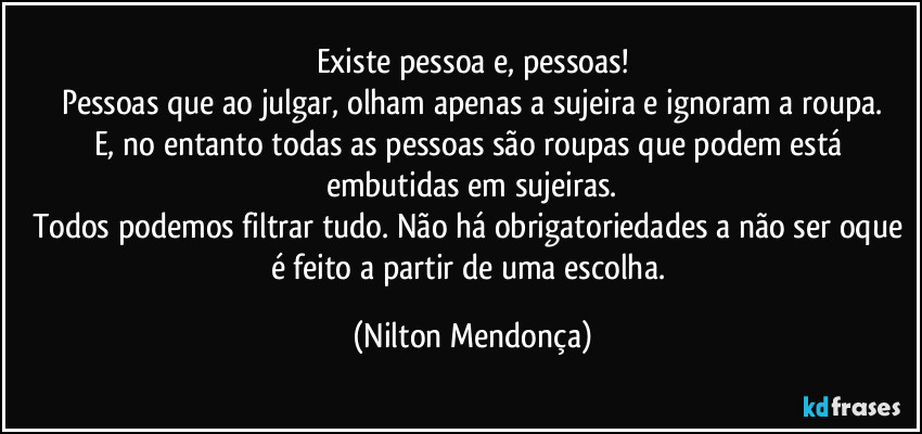 Existe pessoa e, pessoas!
Pessoas que ao julgar, olham apenas a sujeira e ignoram a roupa.
E, no entanto todas as pessoas são roupas que podem está embutidas em sujeiras.
Todos podemos filtrar tudo. Não há obrigatoriedades a não ser oque é feito a partir de uma escolha. (Nilton Mendonça)