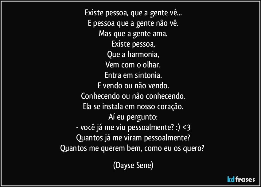 Existe pessoa, que a gente vê...
E pessoa que a gente não vê.
Mas que a gente ama.
Existe pessoa,
Que a harmonia,
Vem com o olhar.
Entra em sintonia.
E vendo ou não vendo.
Conhecendo ou não conhecendo.
Ela se instala em nosso coração.
Aí eu pergunto:
- você já me viu pessoalmente? :) <3
Quantos já me viram pessoalmente?
Quantos me querem bem, como eu os quero? (Dayse Sene)