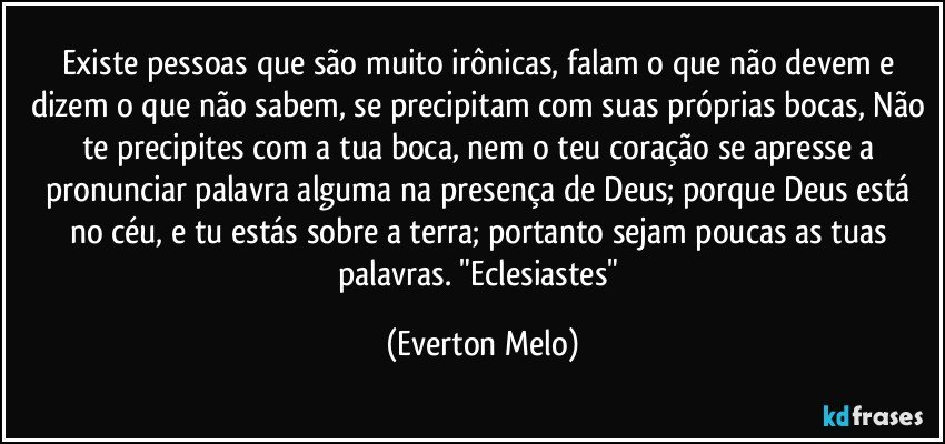 Existe pessoas que são muito irônicas, falam o que não devem e dizem o que não sabem, se precipitam com suas próprias bocas, Não te precipites com a tua boca, nem o teu coração se apresse a pronunciar palavra alguma na presença de Deus; porque Deus está no céu, e tu estás sobre a terra; portanto sejam poucas as tuas palavras. "Eclesiastes" (Everton Melo)