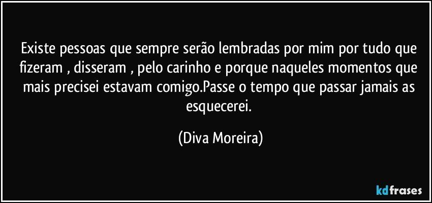 Existe pessoas que sempre serão lembradas por mim por tudo que fizeram , disseram , pelo carinho e porque naqueles momentos que mais precisei estavam comigo.Passe o tempo que passar jamais as esquecerei. (Diva Moreira)