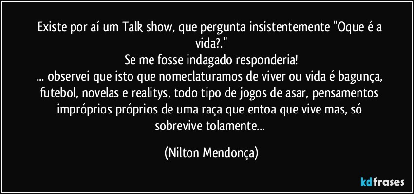 Existe por aí um Talk show, que pergunta insistentemente "Oque é a vida?."
Se me fosse indagado responderia!
... observei que isto que nomeclaturamos de viver ou vida é bagunça, futebol, novelas e realitys, todo tipo de jogos de asar, pensamentos impróprios próprios de uma raça que entoa que vive mas, só sobrevive tolamente... (Nilton Mendonça)