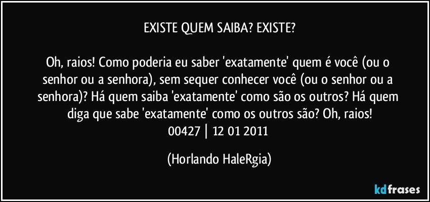 EXISTE QUEM SAIBA? EXISTE?

Oh, raios! Como poderia eu saber 'exatamente' quem é você (ou o senhor ou a senhora), sem sequer conhecer você (ou o senhor ou a senhora)? Há quem saiba 'exatamente' como são os outros? Há quem diga que sabe 'exatamente' como os outros são? Oh, raios!
00427 | 12/01/2011 (Horlando HaleRgia)