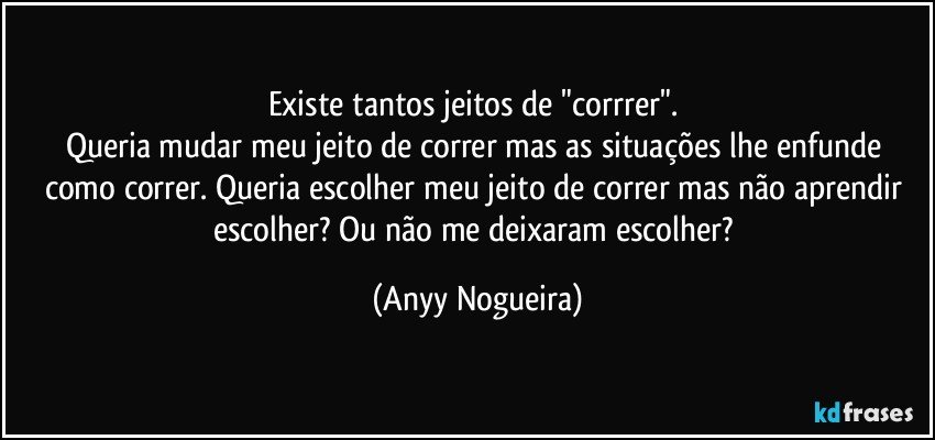 Existe tantos jeitos de "corrrer". 
Queria mudar meu jeito de correr mas as situações lhe enfunde como correr. Queria escolher meu jeito de correr mas não aprendir escolher? Ou não me deixaram escolher? (Anyy Nogueira)