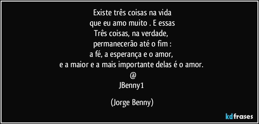 Existe três coisas na vida
que eu amo muito . E essas
Três coisas, na verdade, 
permanecerão até o fim :
a fé, a esperança e o amor, 
e a maior e a mais importante  delas é o amor. 
  @
JBenny1 (Jorge Benny)