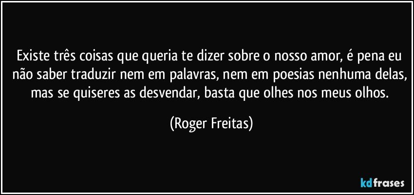 Existe três coisas que queria te dizer sobre o nosso amor,  é pena eu não saber traduzir nem em palavras, nem em poesias nenhuma delas, mas se quiseres as desvendar, basta que olhes nos meus olhos. (Roger Freitas)