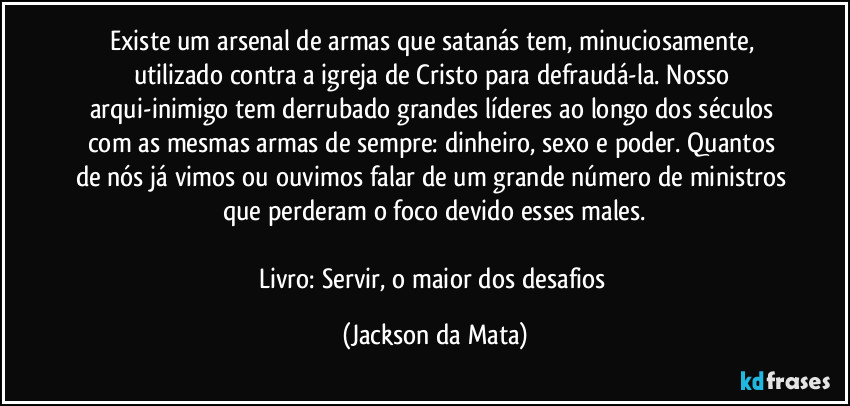 Existe um arsenal de armas que satanás tem, minuciosamente, utilizado contra a igreja de Cristo para defraudá-la. Nosso arqui-inimigo tem derrubado grandes líderes ao longo dos séculos com as mesmas armas de sempre: dinheiro, sexo e poder. Quantos de nós já vimos ou ouvimos falar de um grande número de ministros que perderam o foco devido esses males.

Livro: Servir, o maior dos desafios (Jackson da Mata)