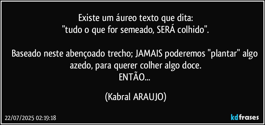 Existe um áureo texto que dita:
"tudo o que for semeado, SERÁ colhido".

Baseado neste abençoado trecho; JAMAIS poderemos "plantar" algo azedo, para querer colher algo doce.
ENTÃO... (KABRAL ARAUJO)