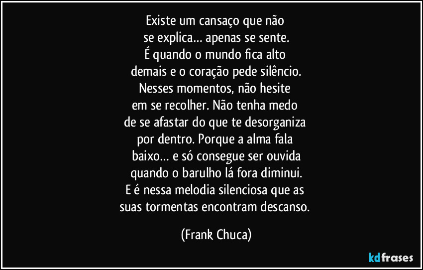 Existe um cansaço que não 
se explica… apenas se sente.
É quando o mundo fica alto 
demais e o coração pede silêncio.
Nesses momentos, não hesite 
em se recolher. Não tenha medo 
de se afastar do que te desorganiza 
por dentro. Porque a alma fala 
baixo… e só consegue ser ouvida
quando o barulho lá fora diminui.
E é nessa melodia silenciosa que as 
suas tormentas encontram descanso. (Frank Chuca)