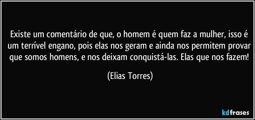 Existe um comentário de que, o homem é quem faz a mulher, isso é um terrível engano, pois elas nos geram e ainda nos permitem provar que somos homens, e nos deixam conquistá-las. Elas que nos fazem! (Elias Torres)