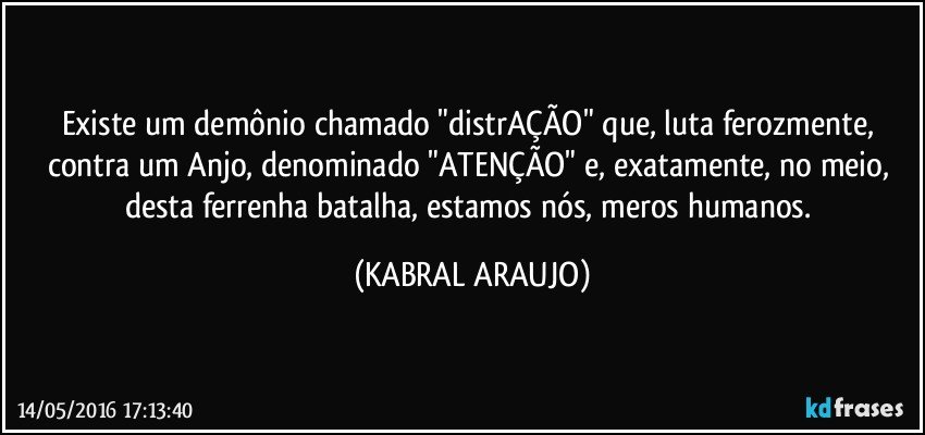 Existe um demônio chamado "distrAÇÃO" que, luta ferozmente, contra um Anjo, denominado "ATENÇÃO" e, exatamente, no meio, desta ferrenha batalha, estamos nós, meros humanos. (KABRAL ARAUJO)