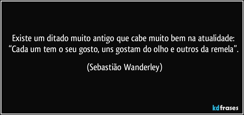 Existe um ditado muito antigo que cabe muito bem na atualidade: “Cada um tem o seu gosto, uns gostam do olho e outros da remela”. (Sebastião Wanderley)