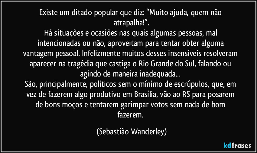 Existe um ditado popular que diz: “Muito ajuda, quem não atrapalha!”.
Há situações e ocasiões nas quais algumas pessoas, mal intencionadas ou não, aproveitam para tentar obter alguma vantagem pessoal. Infelizmente muitos desses insensíveis resolveram aparecer na tragédia que castiga o Rio Grande do Sul, falando ou agindo de maneira inadequada... 
São, principalmente, políticos sem o mínimo de escrúpulos, que, em vez de fazerem algo produtivo em Brasília, vão ao RS para posarem de bons moços e tentarem garimpar votos sem nada de bom fazerem. (Sebastião Wanderley)